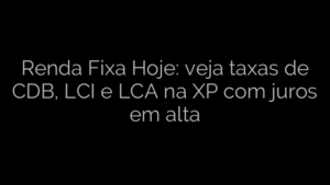 ​Renda Fixa Hoje: veja taxas de CDB, LCI e LCA na XP com juros em alta 